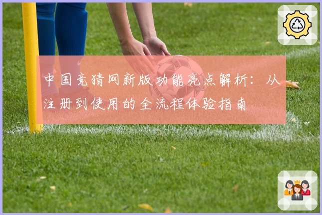 中国竞猜网新版功能亮点解析：从注册到使用的全流程体验指南