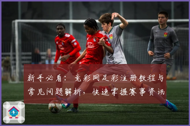 新手必看：竞彩网足彩注册教程与常见问题解析，快速掌握赛事资讯与玩法诀窍！