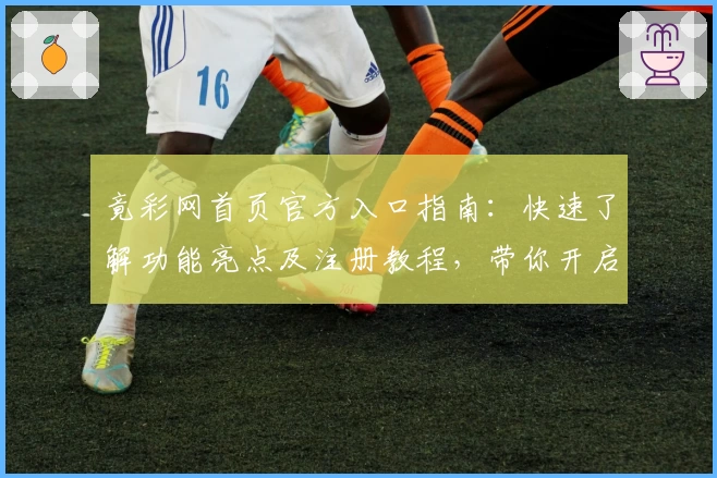 竟彩网首页官方入口指南：快速了解功能亮点及注册教程，带你开启全新使用体验