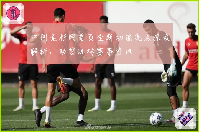 中国竞彩网首页全新功能亮点深度解析，助您玩转赛事资讯