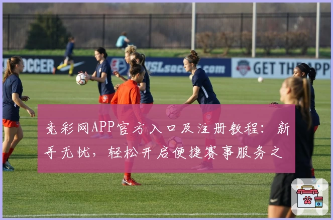 竞彩网APP官方入口及注册教程：新手无忧，轻松开启便捷赛事服务之旅