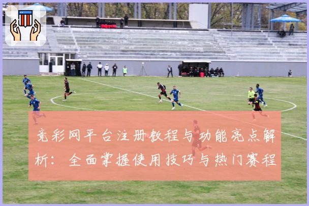 竞彩网平台注册教程与功能亮点解析：全面掌握使用技巧与热门赛程动态