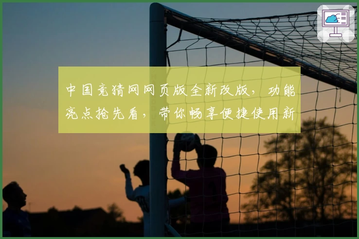 中国竞猜网网页版全新改版，功能亮点抢先看，带你畅享便捷使用新体验