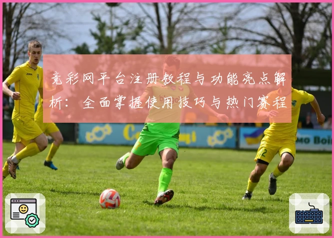 竞彩网平台注册教程与功能亮点解析：全面掌握使用技巧与热门赛程动态