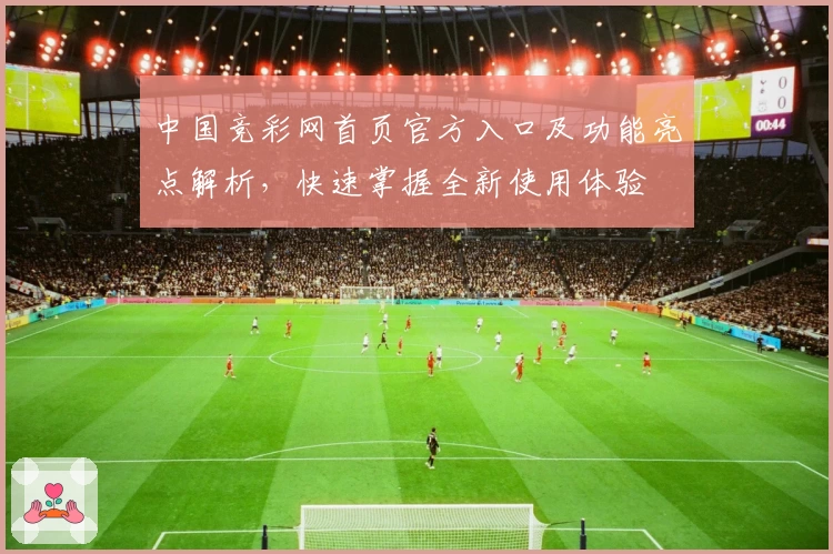 中国竞彩网首页官方入口及功能亮点解析,快速掌握全新使用体验