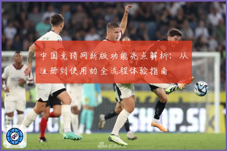 中国竞猜网新版功能亮点解析:从注册到使用的全流程体验指南
