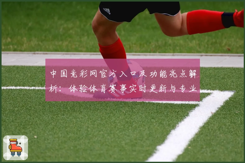 中国竞彩网官方入口及功能亮点解析：体验体育赛事实时更新与专业数据分析