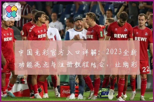 中国竞彩官方入口详解:2023全新功能亮点与注册教程结合,让购彩体验更简单