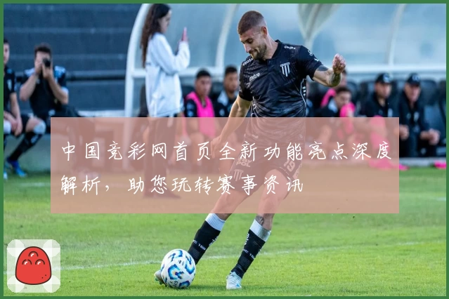 中国竞彩网首页全新功能亮点深度解析，助您玩转赛事资讯