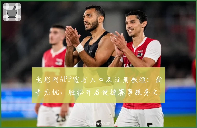 竞彩网APP官方入口及注册教程：新手无忧，轻松开启便捷赛事服务之旅