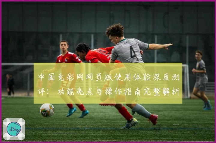 中国竞彩网网页版使用体验深度测评：功能亮点与操作指南完整解析
