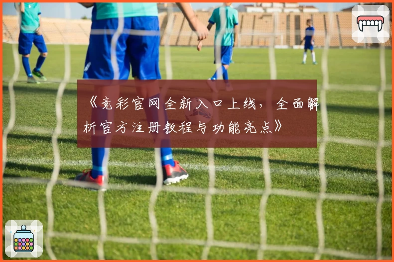 《竞彩官网全新入口上线,全面解析官方注册教程与功能亮点》