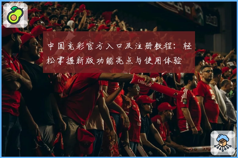 中国竞彩官方入口及注册教程：轻松掌握新版功能亮点与使用体验